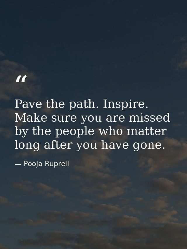 Pave the path. Inspire. Make sure you are missed by the people who matter long after you have gone. — Pooja Ruprell