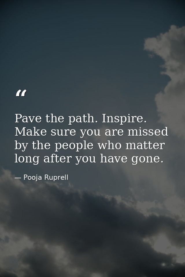 Pave the path. Inspire. Make sure you are missed by the people who matter long after you have gone. — Pooja Ruprell