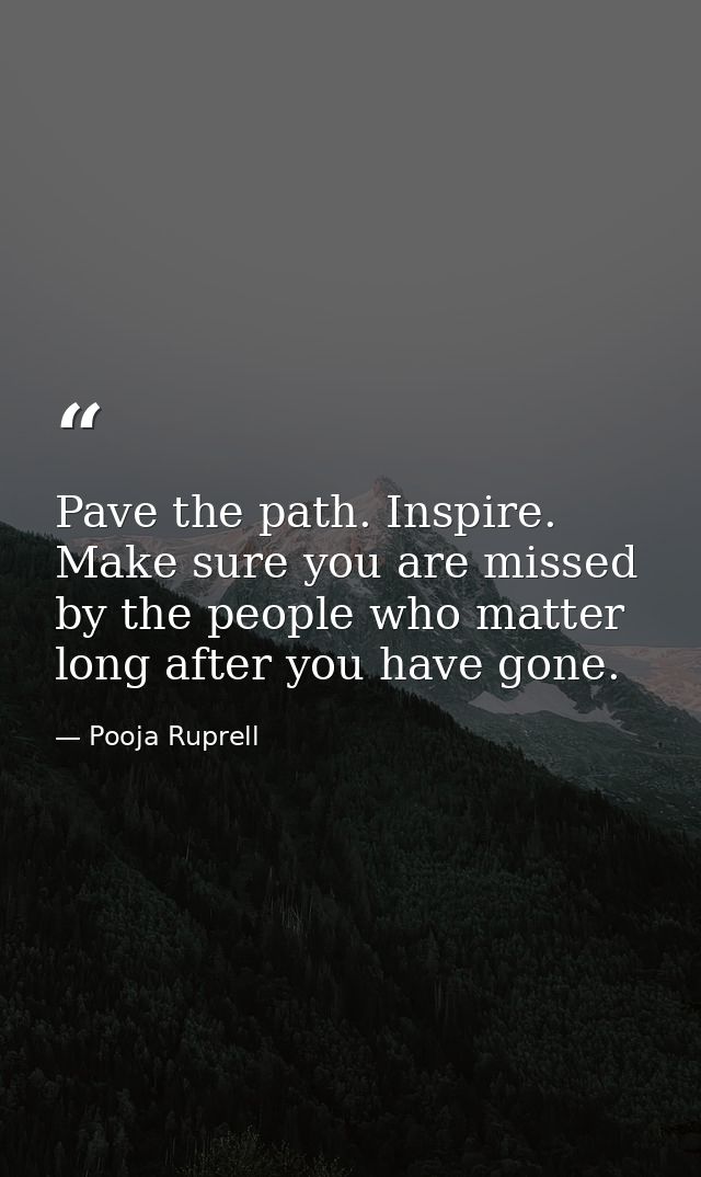 Pave the path. Inspire. Make sure you are missed by the people who matter long after you have gone. — Pooja Ruprell