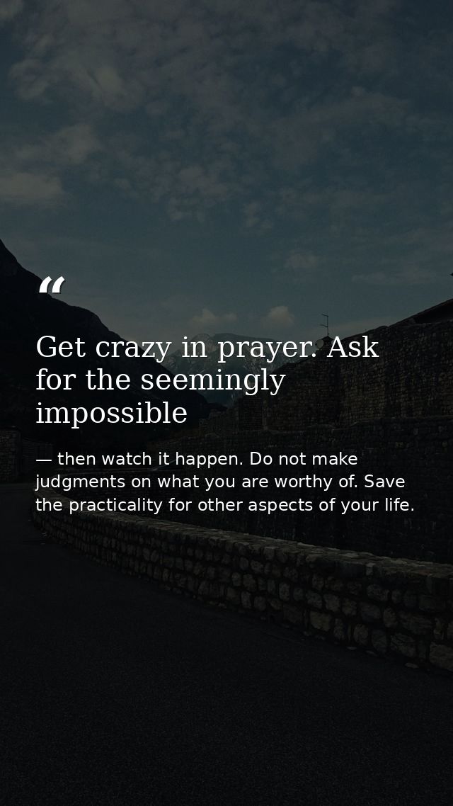 Get crazy in prayer. Ask for the seemingly impossible — then watch it happen. Do not make judgments on what you are worthy of. Save the practicality for other aspects of your life.