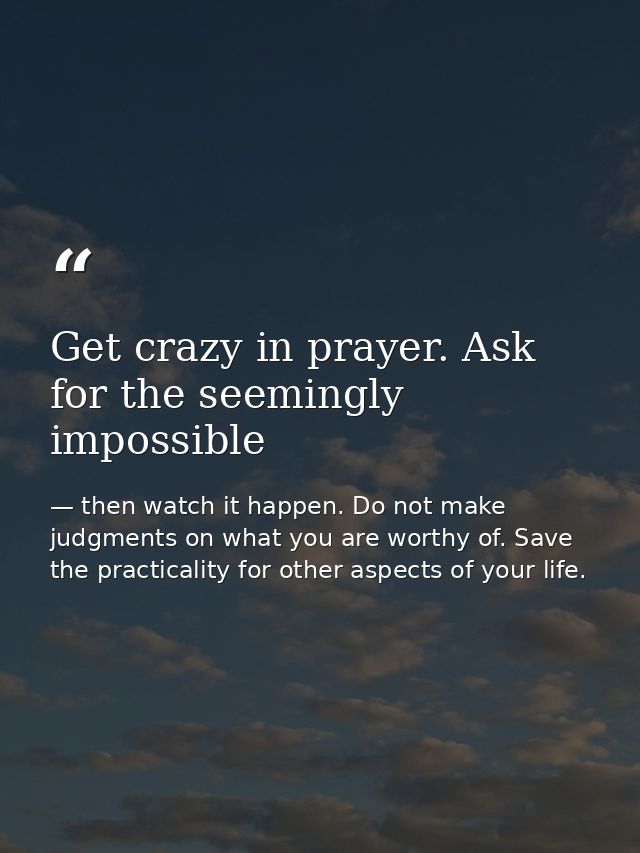 Get crazy in prayer. Ask for the seemingly impossible — then watch it happen. Do not make judgments on what you are worthy of. Save the practicality for other aspects of your life.