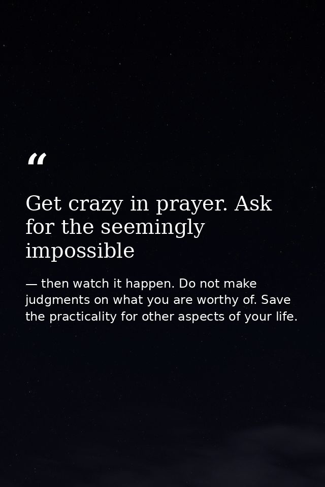 Get crazy in prayer. Ask for the seemingly impossible — then watch it happen. Do not make judgments on what you are worthy of. Save the practicality for other aspects of your life.
