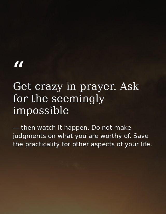 Get crazy in prayer. Ask for the seemingly impossible — then watch it happen. Do not make judgments on what you are worthy of. Save the practicality for other aspects of your life.