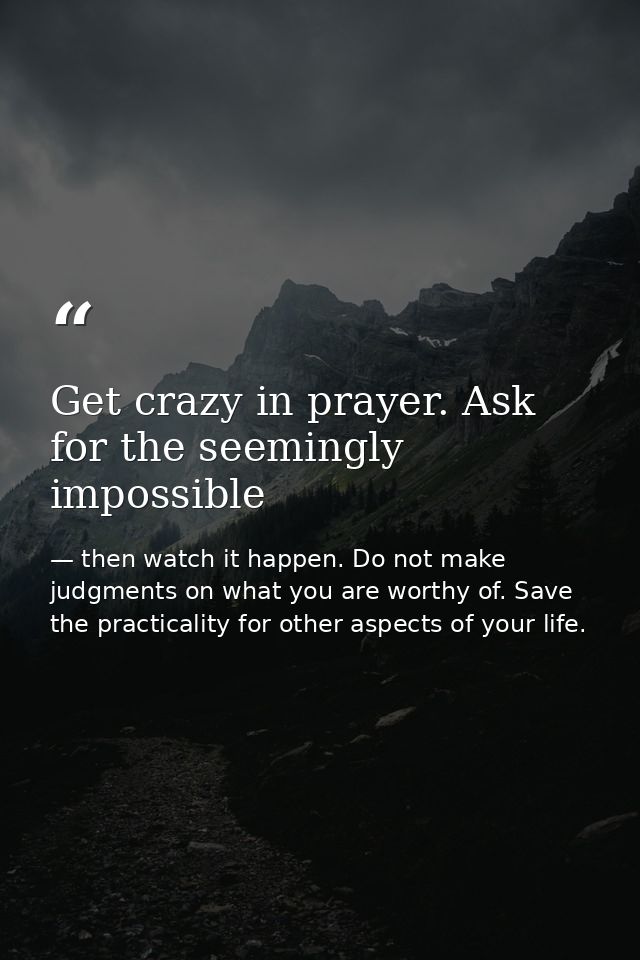 Get crazy in prayer. Ask for the seemingly impossible — then watch it happen. Do not make judgments on what you are worthy of. Save the practicality for other aspects of your life.