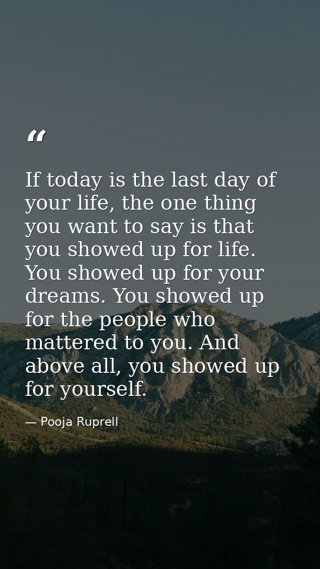 If today is the last day of your life, the one thing you want to say is that you showed up for life. You showed up for y — Pooja Ruprell