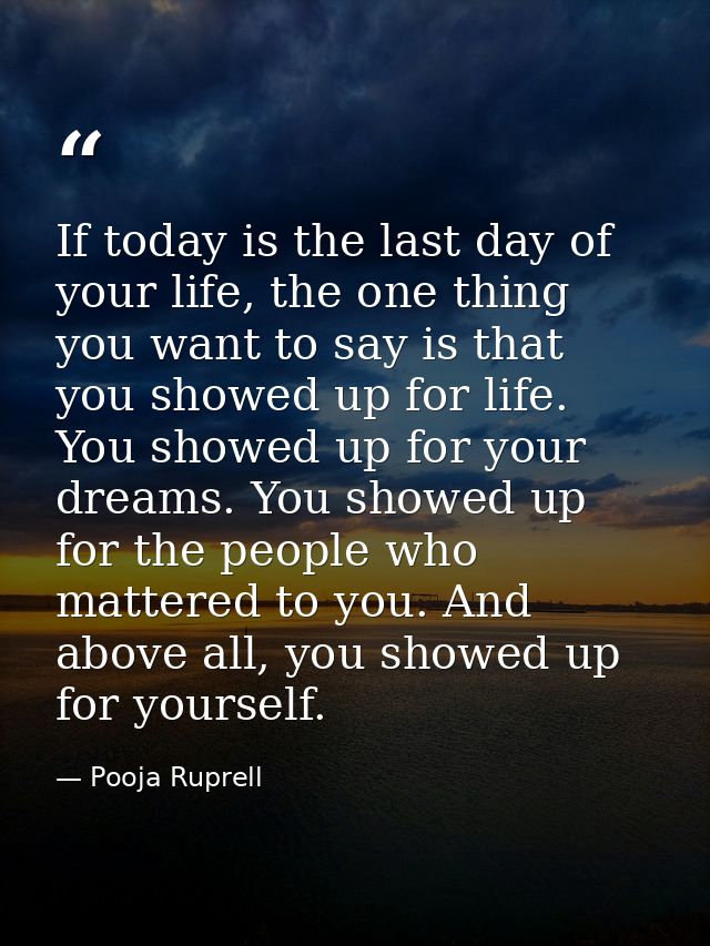 If today is the last day of your life, the one thing you want to say is that you showed up for life. You showed up for y — Pooja Ruprell