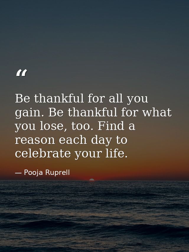 Be thankful for all you gain. Be thankful for what you lose, too. Find a reason each day to celebrate your life. — Pooja Ruprell