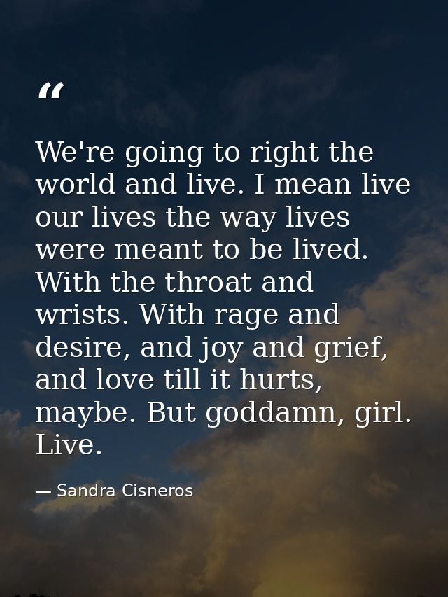 We're going to right the world and live. I mean live our lives the way lives were meant to be lived. With the throat and — Sandra Cisneros