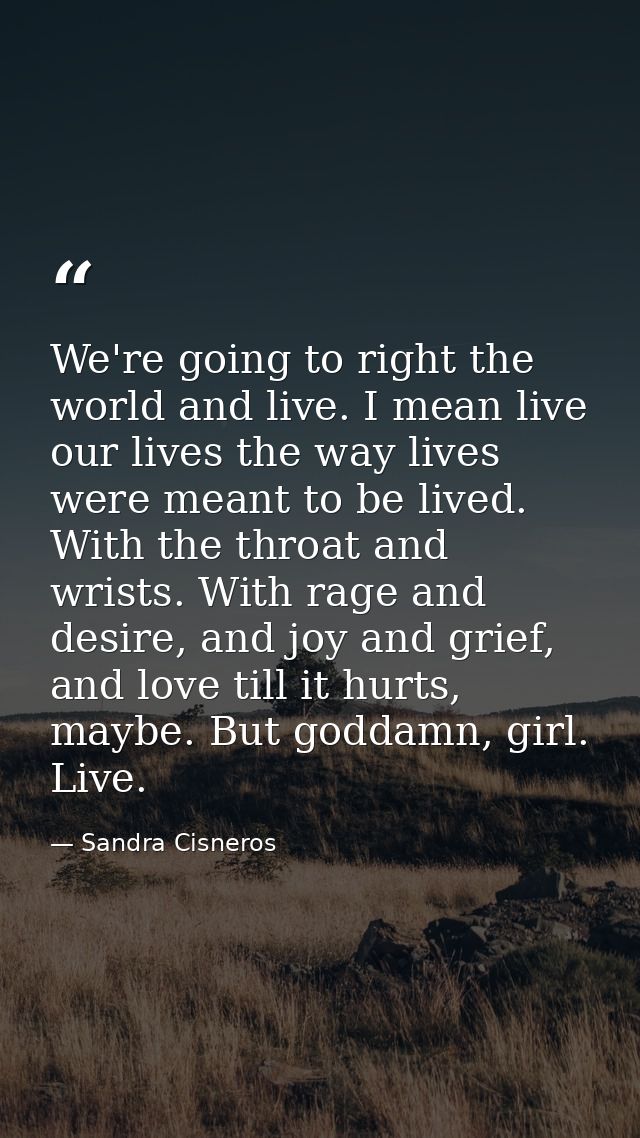 We're going to right the world and live. I mean live our lives the way lives were meant to be lived. With the throat and — Sandra Cisneros