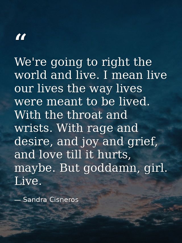 We're going to right the world and live. I mean live our lives the way lives were meant to be lived. With the throat and — Sandra Cisneros