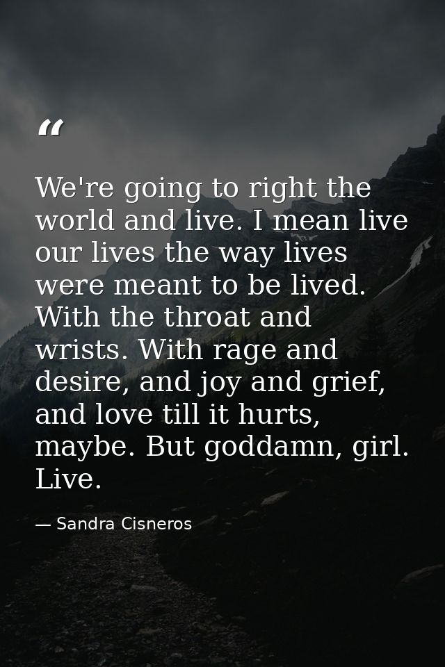 We're going to right the world and live. I mean live our lives the way lives were meant to be lived. With the throat and — Sandra Cisneros
