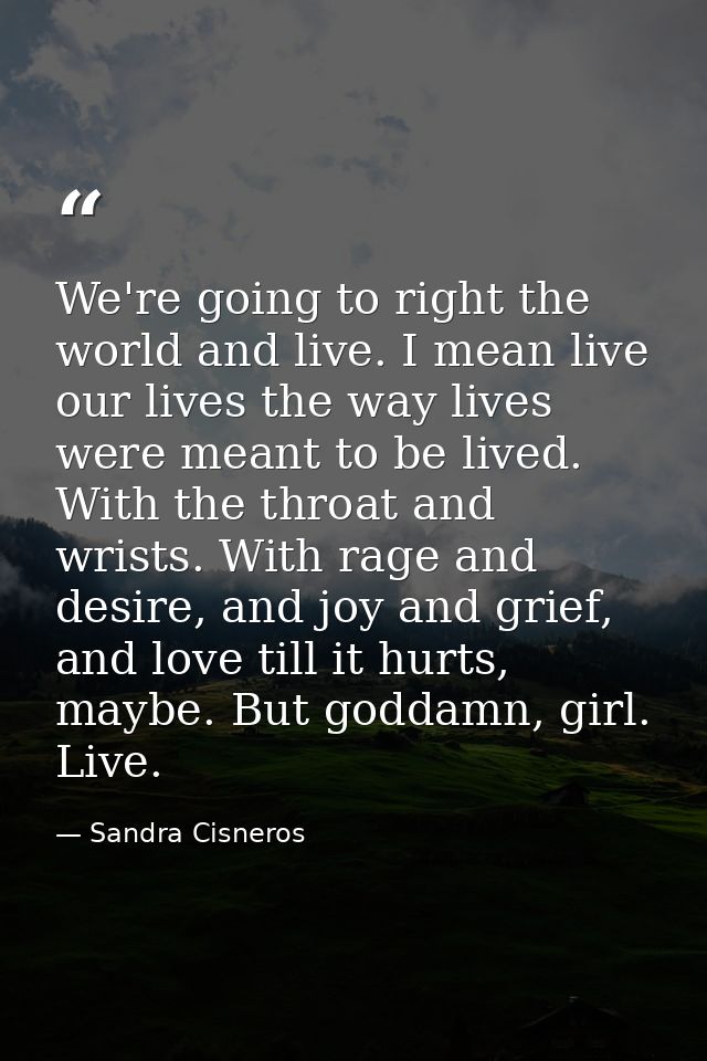 We're going to right the world and live. I mean live our lives the way lives were meant to be lived. With the throat and — Sandra Cisneros