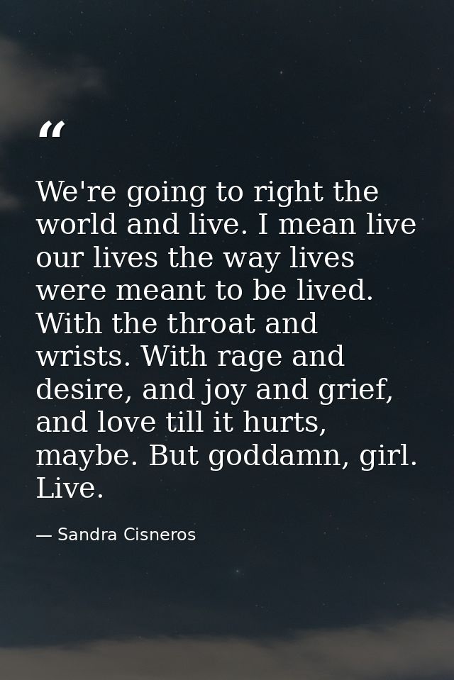 We're going to right the world and live. I mean live our lives the way lives were meant to be lived. With the throat and — Sandra Cisneros
