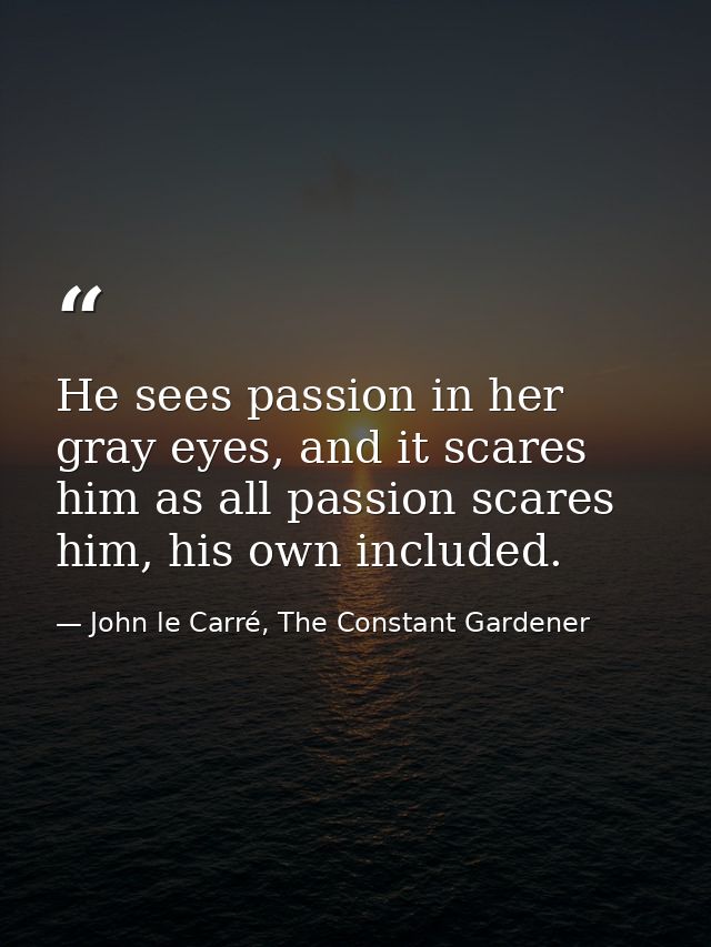 He sees passion in her gray eyes, and it scares him as all passion scares him, his own included. — John le Carré, The Constant Gardener