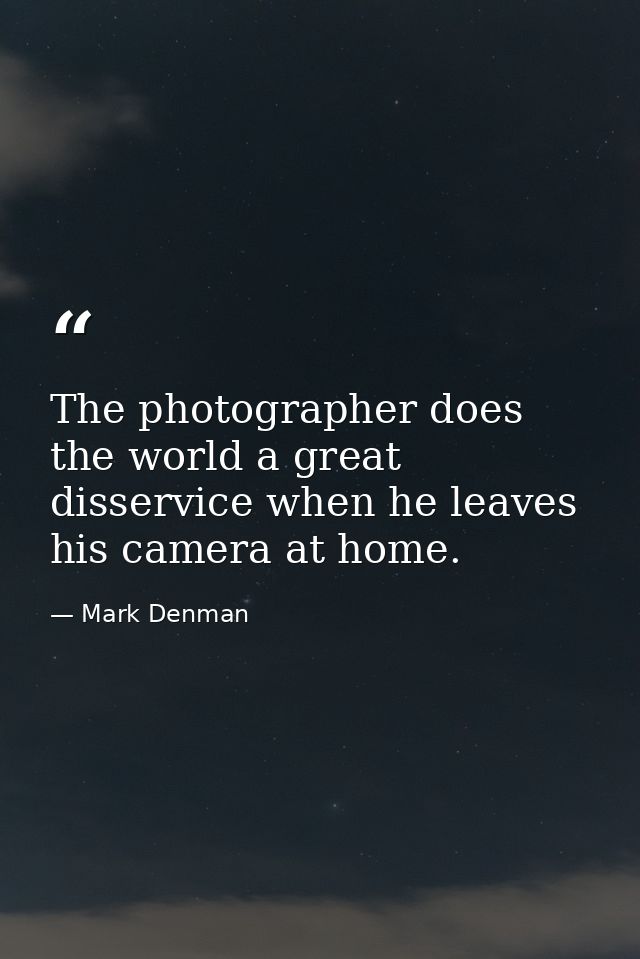 The photographer does the world a great disservice when he leaves his camera at home. — Mark Denman