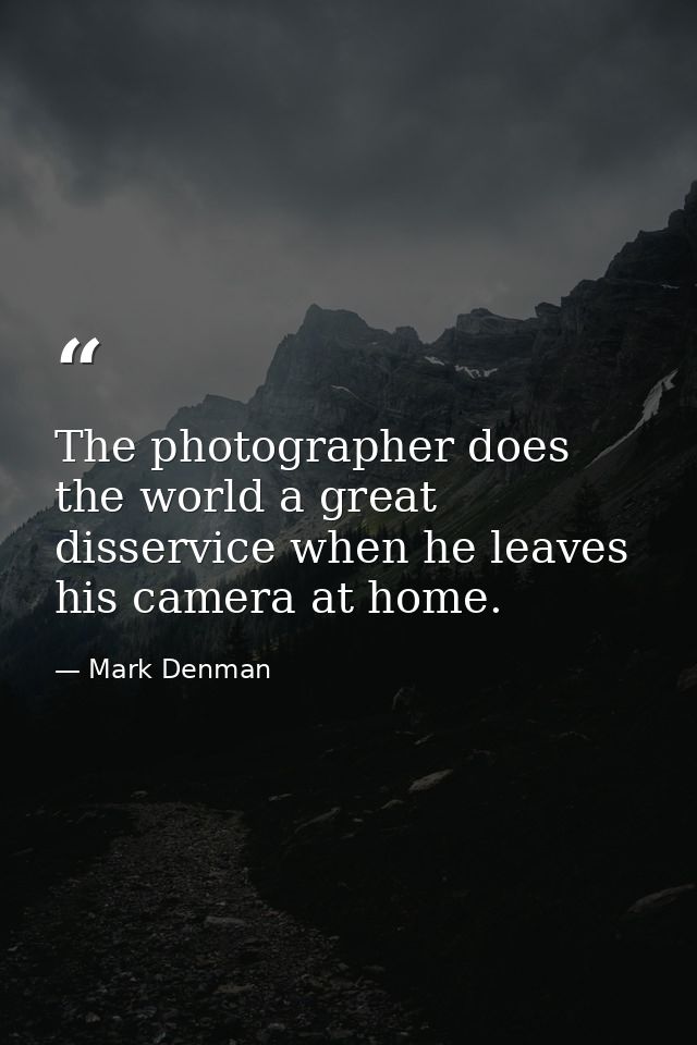 The photographer does the world a great disservice when he leaves his camera at home. — Mark Denman