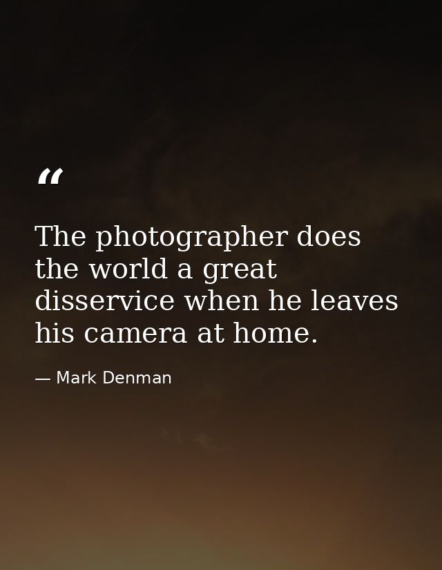 The photographer does the world a great disservice when he leaves his camera at home. — Mark Denman
