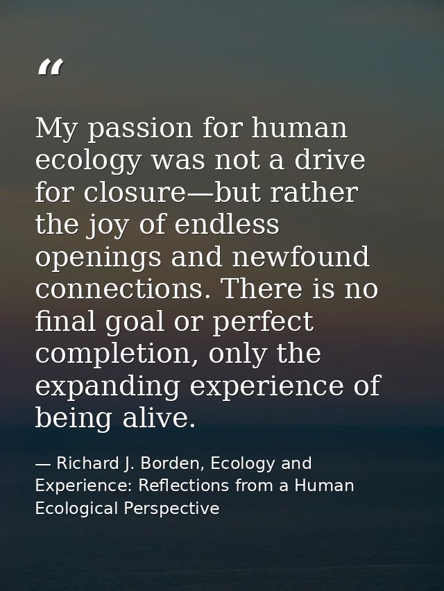 My passion for human ecology was not a drive for closure—but rather the joy of endless openings and newfound connections — Richard J. Borden, Ecology and Experience: Reflections from a Human Ecological Perspective