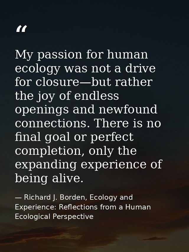 My passion for human ecology was not a drive for closure—but rather the joy of endless openings and newfound connections — Richard J. Borden, Ecology and Experience: Reflections from a Human Ecological Perspective