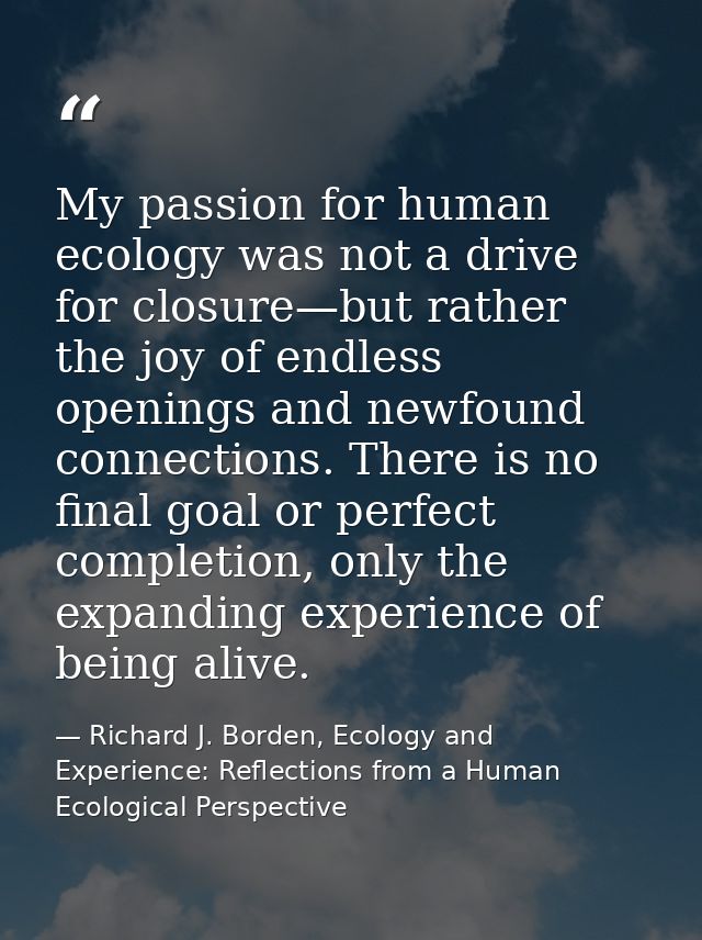 My passion for human ecology was not a drive for closure—but rather the joy of endless openings and newfound connections — Richard J. Borden, Ecology and Experience: Reflections from a Human Ecological Perspective