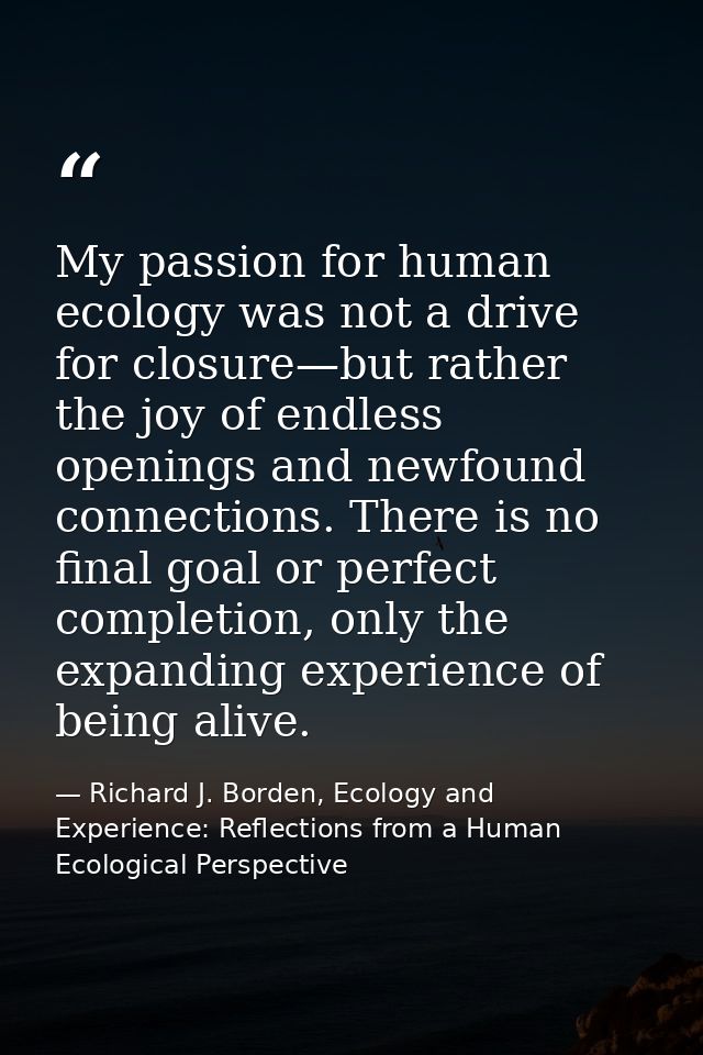 My passion for human ecology was not a drive for closure—but rather the joy of endless openings and newfound connections — Richard J. Borden, Ecology and Experience: Reflections from a Human Ecological Perspective