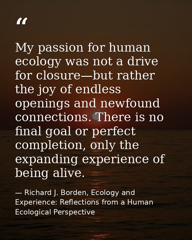 My passion for human ecology was not a drive for closure—but rather the joy of endless openings and newfound connections — Richard J. Borden, Ecology and Experience: Reflections from a Human Ecological Perspective