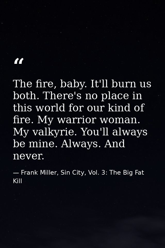 The fire, baby. It'll burn us both. There's no place in this world for our kind of fire. My warrior woman. My valkyrie.  — Frank Miller, Sin City, Vol. 3: The Big Fat Kill