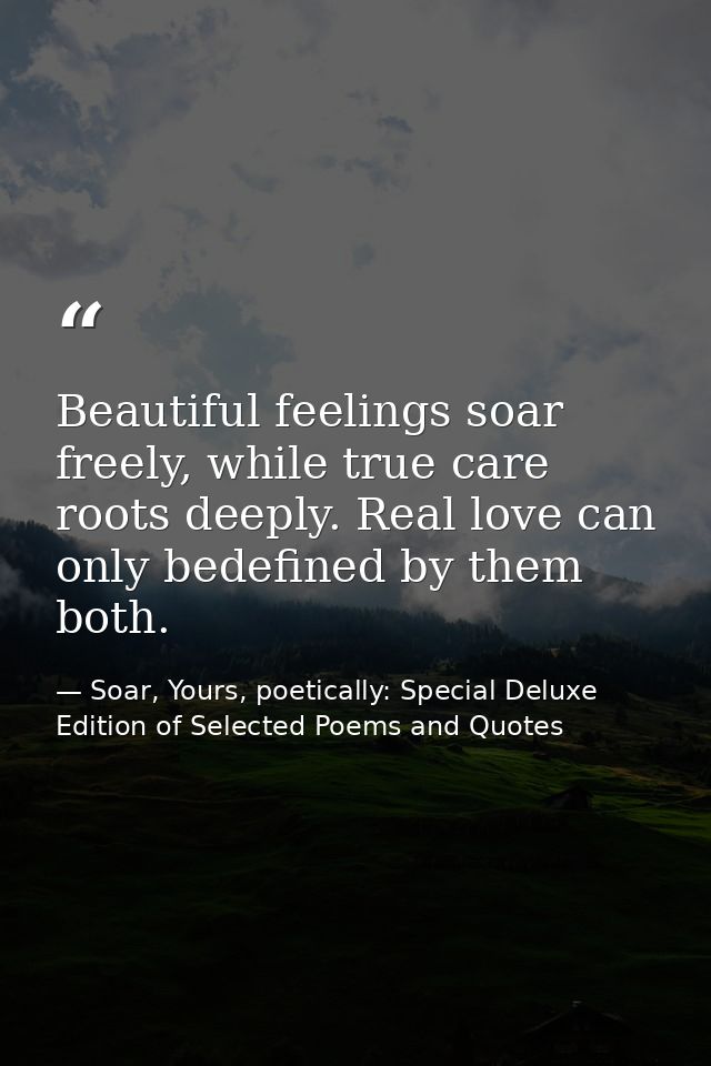 Beautiful feelings soar freely, while true care roots deeply. Real love can only bedefined by them both. — Soar, Yours, poetically: Special Deluxe Edition of Selected Poems and Quotes