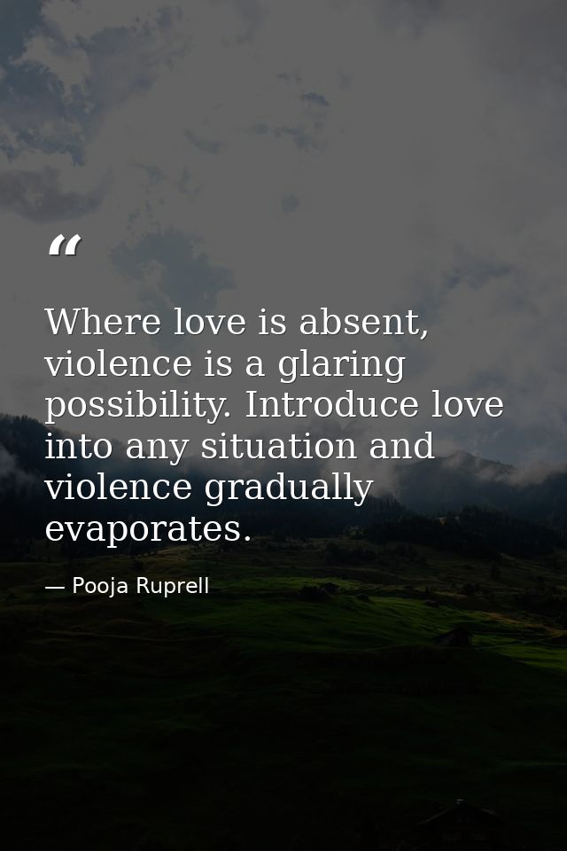 Where love is absent, violence is a glaring possibility. Introduce love into any situation and violence gradually evapor — Pooja Ruprell