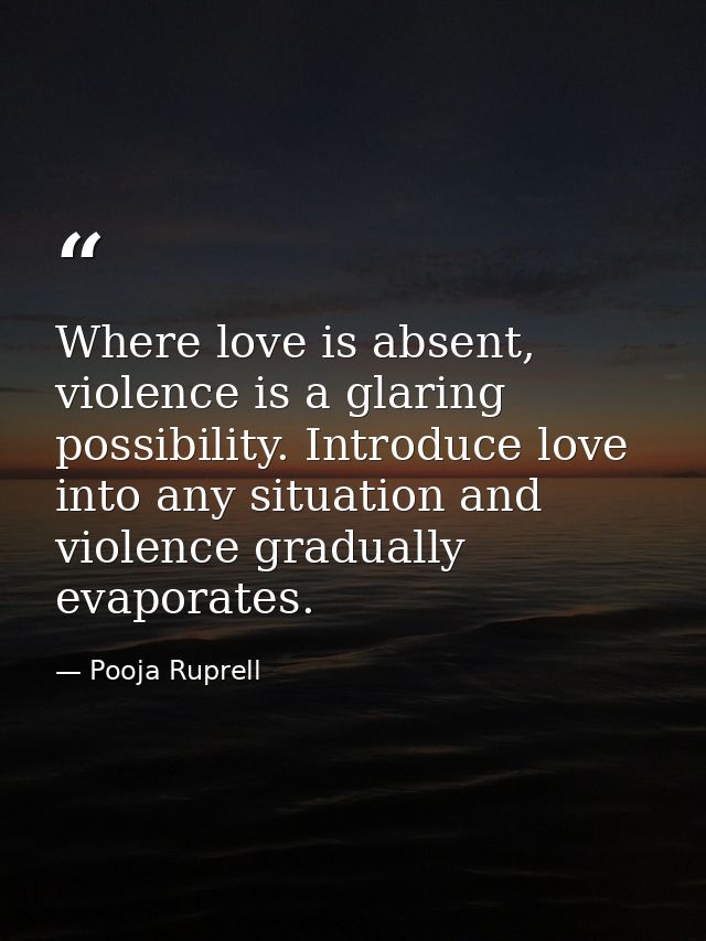 Where love is absent, violence is a glaring possibility. Introduce love into any situation and violence gradually evapor — Pooja Ruprell