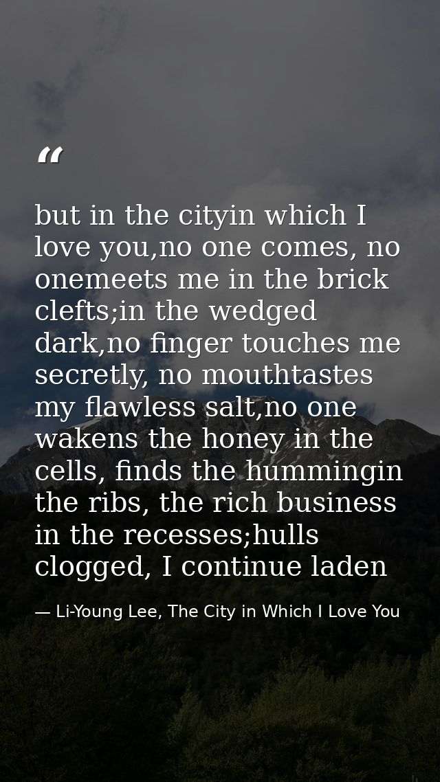 but in the cityin which I love you,no one comes, no onemeets me in the brick clefts;in the wedged dark,no finger touches — Li-Young Lee, The City in Which I Love You