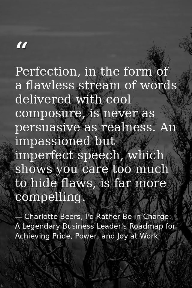 Perfection, in the form of a flawless stream of words delivered with cool composure, is never as persuasive as realness. — Charlotte Beers, I'd Rather Be in Charge: A Legendary Business Leader's Roadmap for Achieving Pride, Power, and Joy at Work