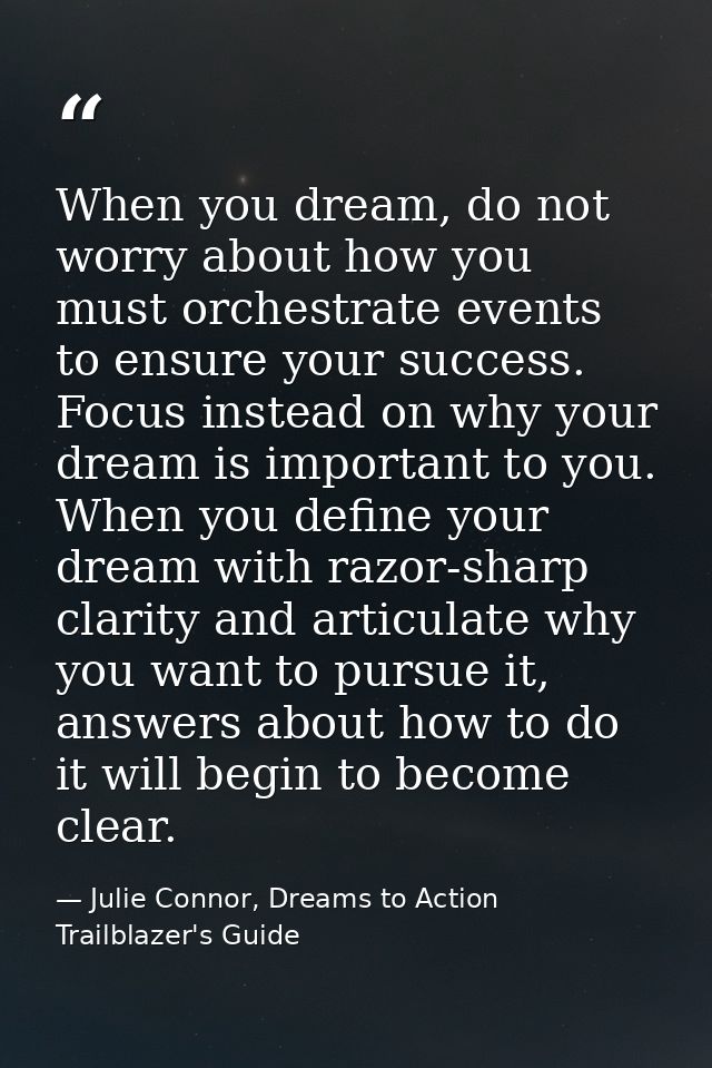When you dream, do not worry about how you must orchestrate events to ensure your success. Focus instead on why your dre — Julie Connor, Dreams to Action Trailblazer's Guide