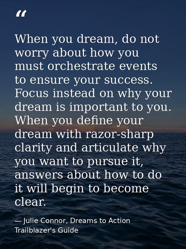 When you dream, do not worry about how you must orchestrate events to ensure your success. Focus instead on why your dre — Julie Connor, Dreams to Action Trailblazer's Guide