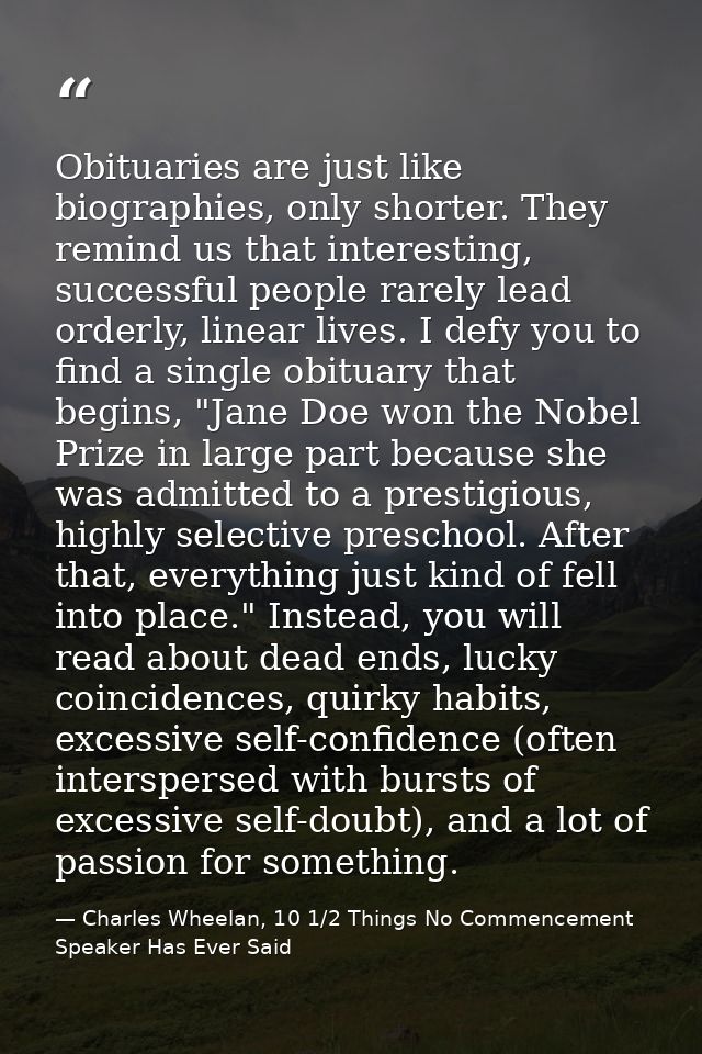 Obituaries are just like biographies, only shorter. They remind us that interesting, successful people rarely lead order — Charles Wheelan, 10 1/2 Things No Commencement Speaker Has Ever Said