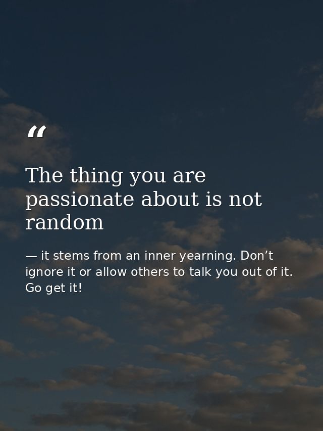The thing you are passionate about is not random — it stems from an inner yearning. Don’t ignore it or allow others to talk you out of it. Go get it!