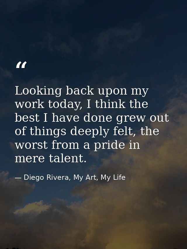 Looking back upon my work today, I think the best I have done grew out of things deeply felt, the worst from a pride in  — Diego Rivera, My Art, My Life