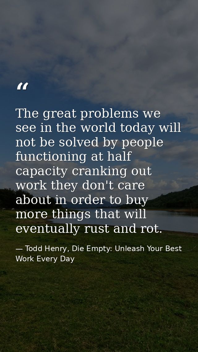The great problems we see in the world today will not be solved by people functioning at half capacity cranking out work — Todd Henry, Die Empty: Unleash Your Best Work Every Day