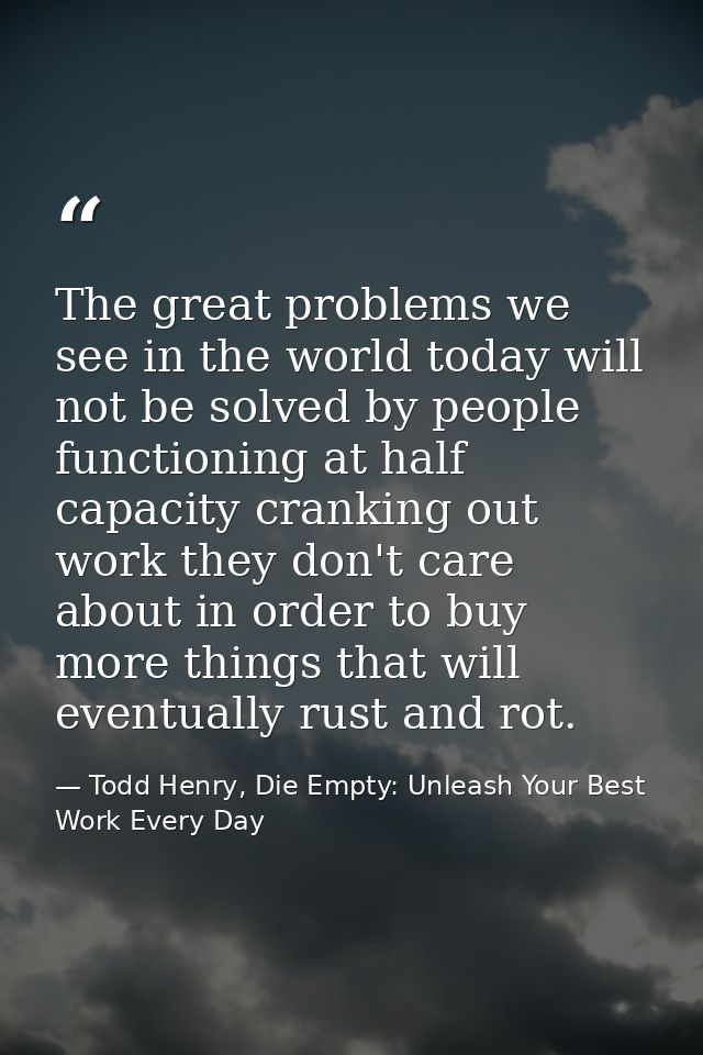 The great problems we see in the world today will not be solved by people functioning at half capacity cranking out work — Todd Henry, Die Empty: Unleash Your Best Work Every Day