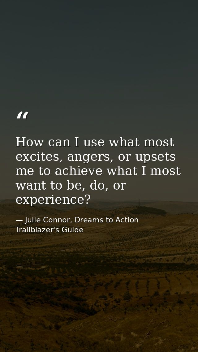 How can I use what most excites, angers, or upsets me to achieve what I most want to be, do, or experience? — Julie Connor, Dreams to Action Trailblazer's Guide