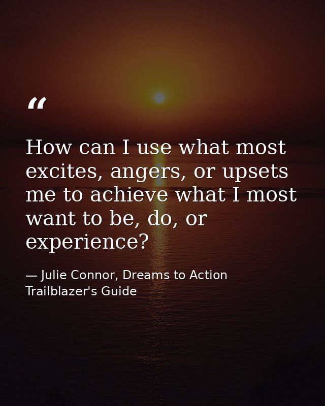 How can I use what most excites, angers, or upsets me to achieve what I most want to be, do, or experience? — Julie Connor, Dreams to Action Trailblazer's Guide