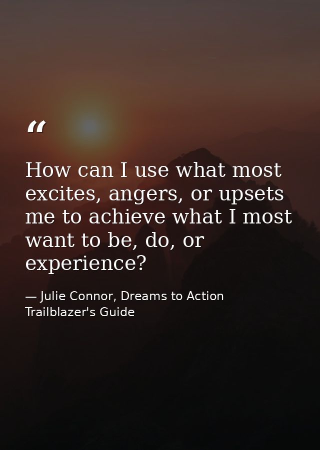 How can I use what most excites, angers, or upsets me to achieve what I most want to be, do, or experience? — Julie Connor, Dreams to Action Trailblazer's Guide