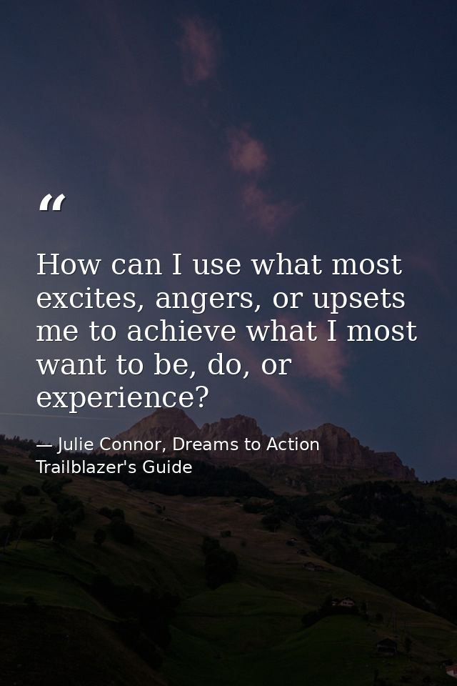 How can I use what most excites, angers, or upsets me to achieve what I most want to be, do, or experience? — Julie Connor, Dreams to Action Trailblazer's Guide