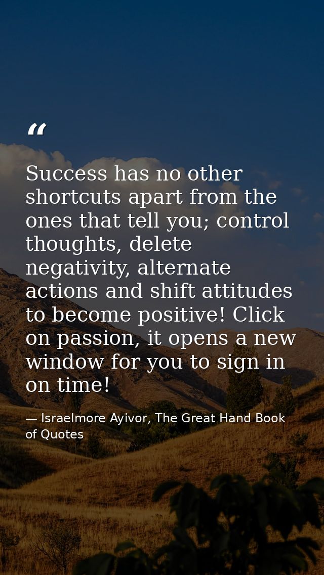 Success has no other shortcuts apart from the ones that tell you; control thoughts, delete negativity, alternate actions — Israelmore Ayivor, The Great Hand Book of Quotes