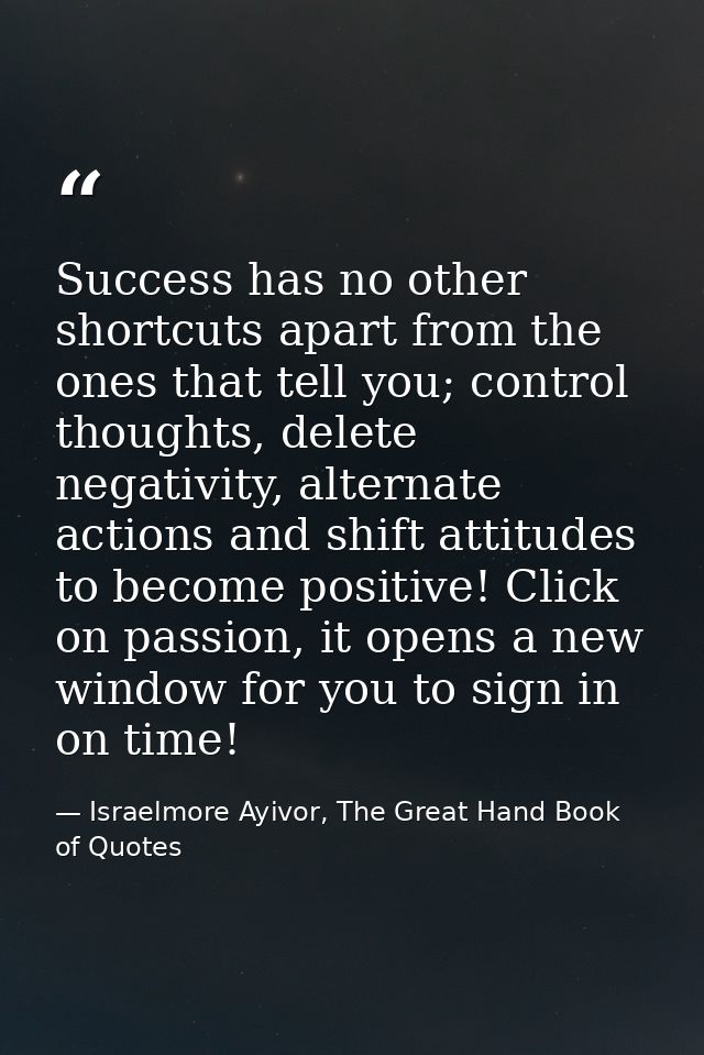 Success has no other shortcuts apart from the ones that tell you; control thoughts, delete negativity, alternate actions — Israelmore Ayivor, The Great Hand Book of Quotes