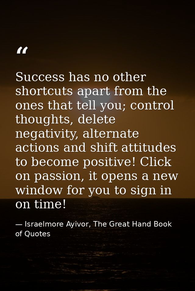 Success has no other shortcuts apart from the ones that tell you; control thoughts, delete negativity, alternate actions — Israelmore Ayivor, The Great Hand Book of Quotes