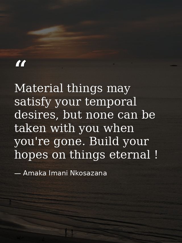 Material things may satisfy your temporal desires, but none can be taken with you when you're gone. Build your hopes on  — Amaka Imani Nkosazana