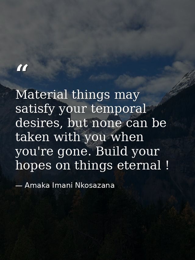Material things may satisfy your temporal desires, but none can be taken with you when you're gone. Build your hopes on  — Amaka Imani Nkosazana