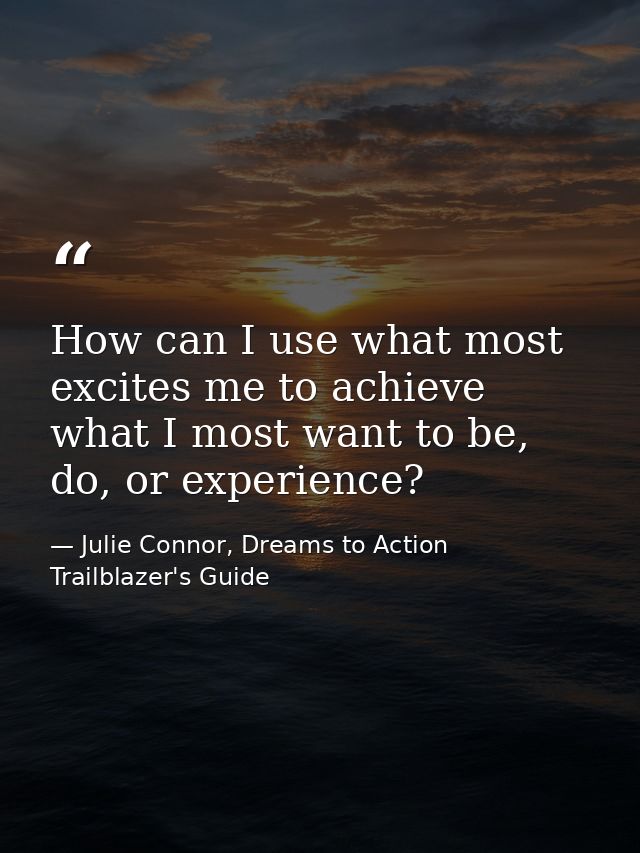 How can I use what most excites me to achieve what I most want to be, do, or experience? — Julie Connor, Dreams to Action Trailblazer's Guide