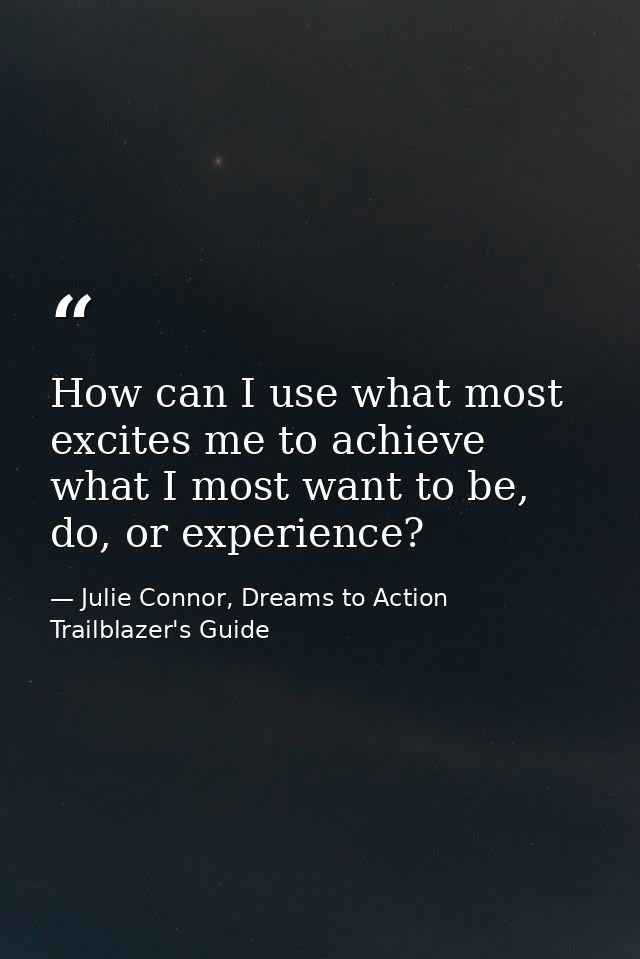 How can I use what most excites me to achieve what I most want to be, do, or experience? — Julie Connor, Dreams to Action Trailblazer's Guide